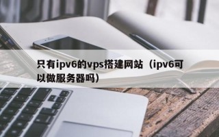 天门只有ipv6的vps搭建网站（ipv6可以做服务器吗）